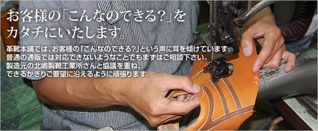 お客様の「こんなのできる？」を形にいたします。革靴本店では、お客様の「こんなのできる？」という声に耳を傾けています。普通の通販では対応できないようなことでもまずはご相談ください。製造元の北嶋製靴工業所さんと協議を重ね、できる限りご要望に添えるように頑張ります。