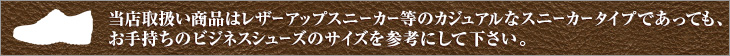 当店取扱い商品はレザーアップスニーカー等のカジュアルなスニーカータイプであっても、お手持ちのビジネスシューズのサイズを参考にして下さい。
