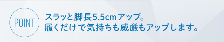 スラッと脚長5.5cmアップ。履くだけで気持ちも威厳もアップします。